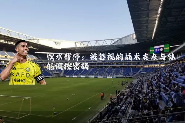 饮水暂停：被忽视的战术支点与体能调控密码