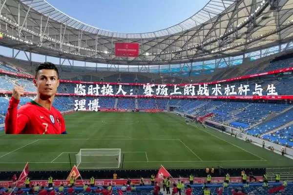 临时换人:赛场上的战术杠杆与生理博弈