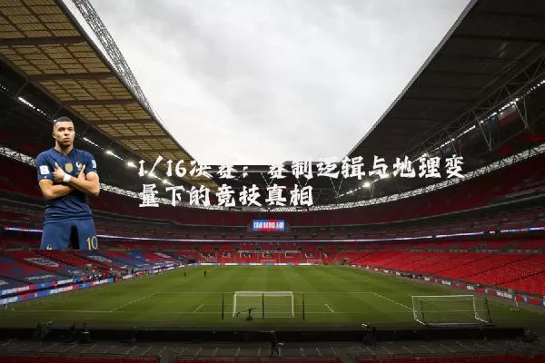 1/16决赛:赛制逻辑与地理变量下的竞技真相