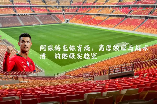阿兹特克体育场：高原效应与战术博弈的终极实验室