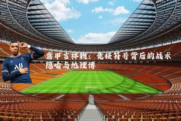 意甲吉祥物:竞技符号背后的战术隐喻与地理博弈